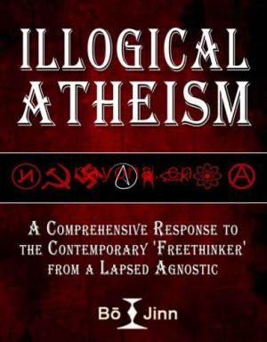 Illogical Atheism: A Comprehensive Response to the Contemporary Freethinker from a Lapsed Agnostic | Jinn, Bo